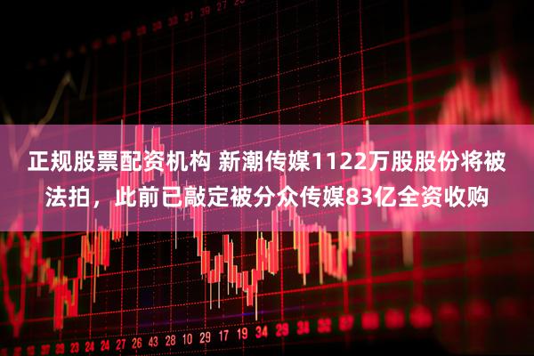 正规股票配资机构 新潮传媒1122万股股份将被法拍，此前已敲定被分众传媒83亿全资收购