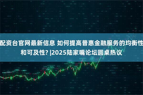 配资台官网最新信息 如何提高普惠金融服务的均衡性和可及性? |2025陆家嘴论坛圆桌热议