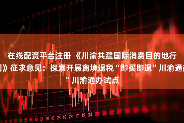 在线配资平台注册 《川渝共建国际消费目的地行动计划》征求意见：探索开展离境退税“即买即退”川渝通办试点