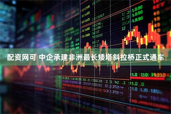 配资网可 中企承建非洲最长矮塔斜拉桥正式通车