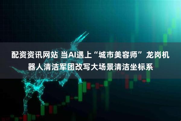 配资资讯网站 当AI遇上“城市美容师” 龙岗机器人清洁军团改写大场景清洁坐标系