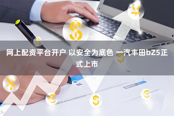 网上配资平台开户 以安全为底色 一汽丰田bZ5正式上市