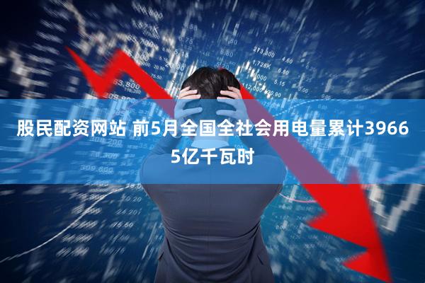 股民配资网站 前5月全国全社会用电量累计39665亿千瓦时