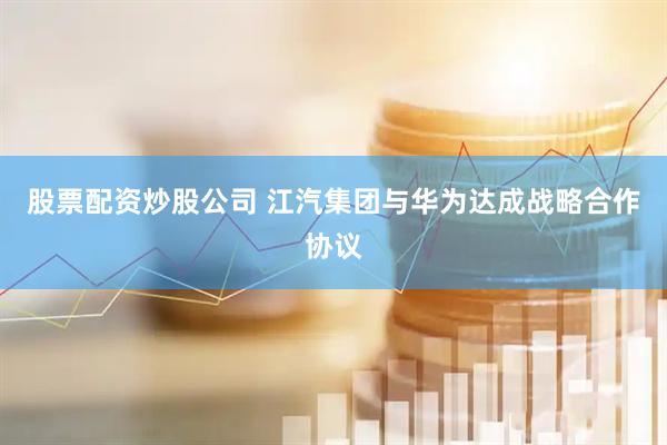 股票配资炒股公司 江汽集团与华为达成战略合作协议