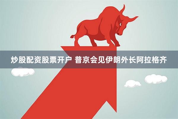 炒股配资股票开户 普京会见伊朗外长阿拉格齐