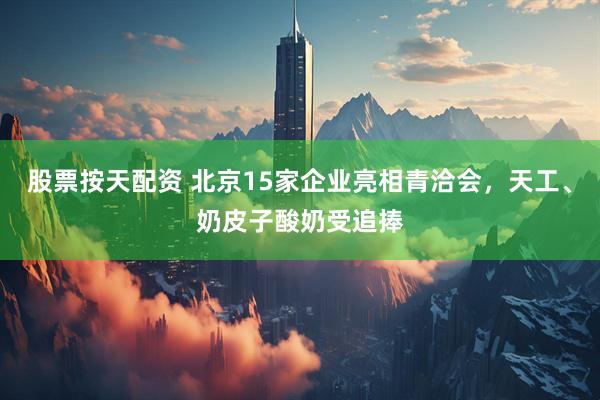股票按天配资 北京15家企业亮相青洽会，天工、奶皮子酸奶受追捧