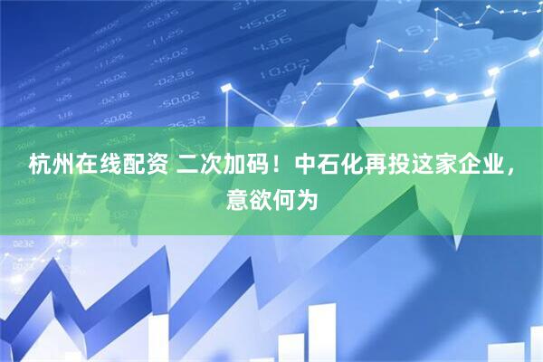 杭州在线配资 二次加码！中石化再投这家企业，意欲何为