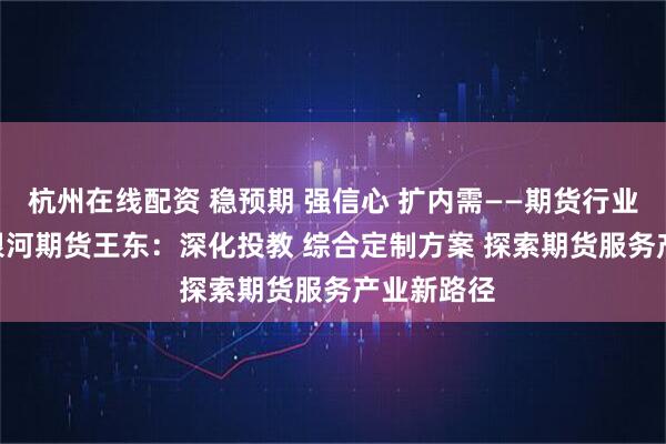 杭州在线配资 稳预期 强信心 扩内需——期货行业在行动 | 银河期货王东：深化投教 综合定制方案 探索期货服务产业新路径