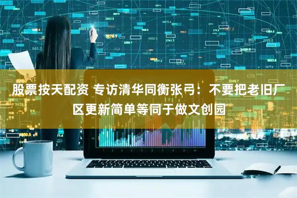 股票按天配资 专访清华同衡张弓：不要把老旧厂区更新简单等同于做文创园