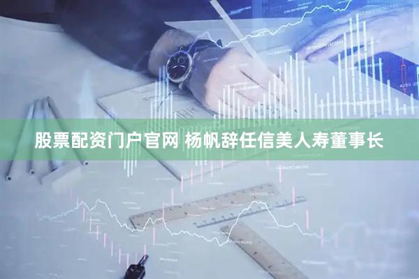股票配资门户官网 杨帆辞任信美人寿董事长