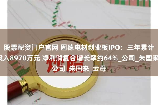股票配资门户官网 固德电材创业板IPO：三年累计研发投入8970万元 净利润复合增长率约64%_公司_朱国来_云母