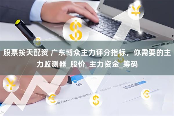 股票按天配资 广东博众主力评分指标，你需要的主力监测器_股价_主力资金_筹码