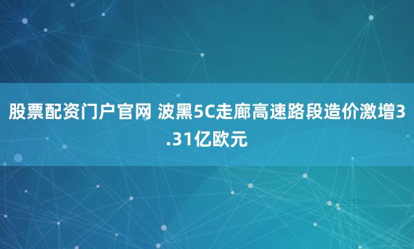 股票配资门户官网 波黑5C走廊高速路段造价激增3.31亿欧元