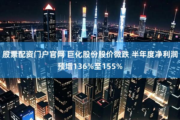 股票配资门户官网 巨化股份股价微跌 半年度净利润预增136%至155%