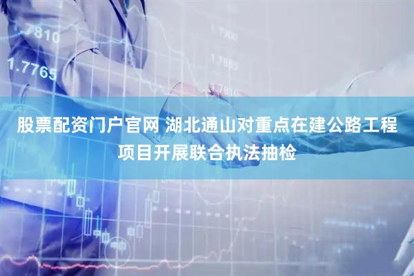 股票配资门户官网 湖北通山对重点在建公路工程项目开展联合执法抽检