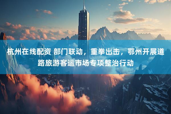 杭州在线配资 部门联动，重拳出击，鄂州开展道路旅游客运市场专项整治行动