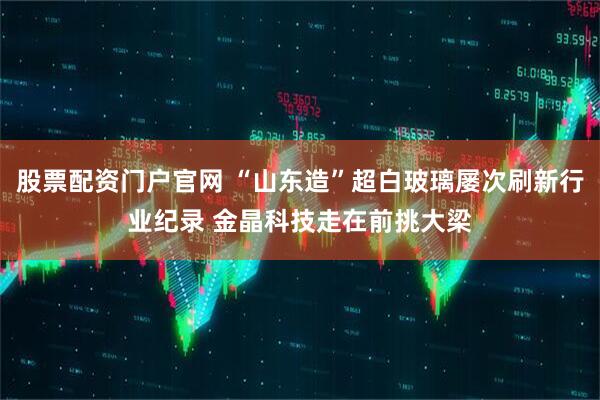 股票配资门户官网 “山东造”超白玻璃屡次刷新行业纪录 金晶科技走在前挑大梁