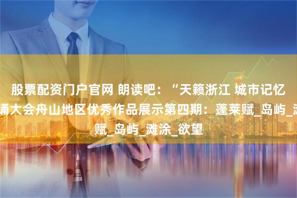 股票配资门户官网 朗读吧：“天籁浙江 城市记忆”主题朗诵大会舟山地区优秀作品展示第四期：蓬莱赋_岛屿_滩涂_欲望