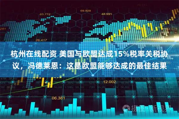 杭州在线配资 美国与欧盟达成15%税率关税协议，冯德莱恩：这是欧盟能够达成的最佳结果