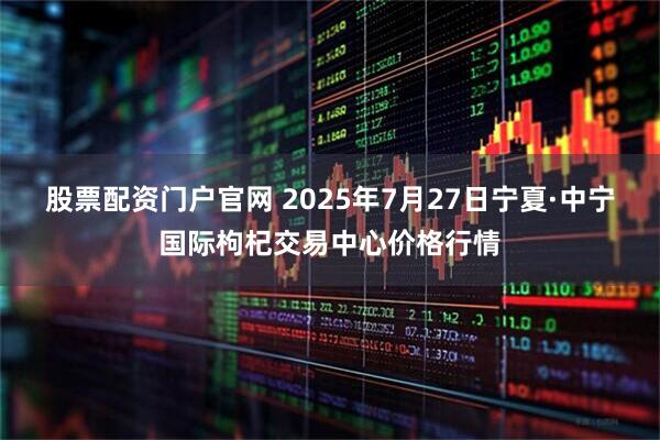 股票配资门户官网 2025年7月27日宁夏·中宁国际枸杞交易中心价格行情