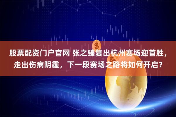 股票配资门户官网 张之臻复出杭州赛场迎首胜，走出伤病阴霾，下一段赛场之路将如何开启？