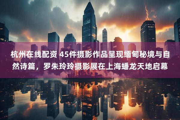 杭州在线配资 45件摄影作品呈现缅甸秘境与自然诗篇，罗朱玲玲摄影展在上海蟠龙天地启幕