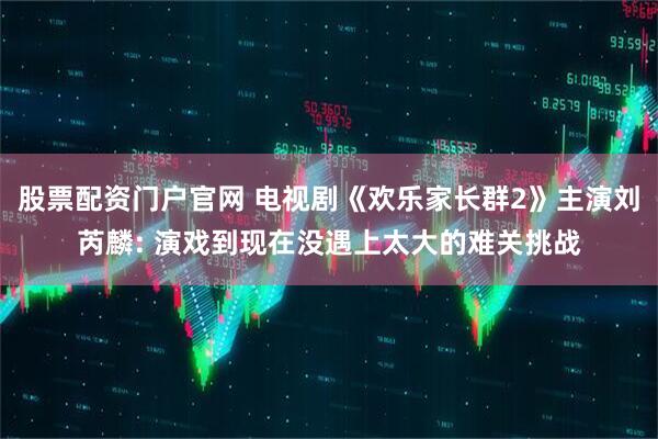 股票配资门户官网 电视剧《欢乐家长群2》主演刘芮麟: 演戏到现在没遇上太大的难关挑战