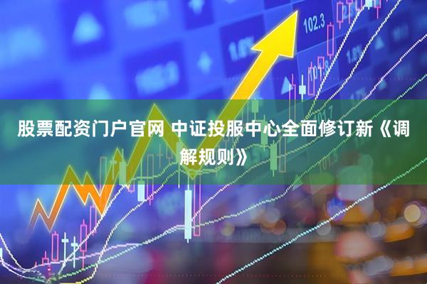 股票配资门户官网 中证投服中心全面修订新《调解规则》