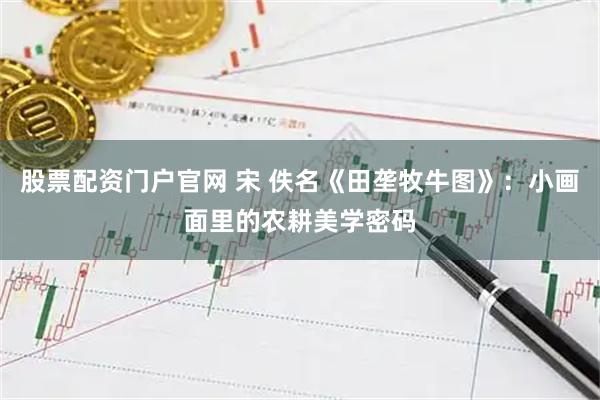 股票配资门户官网 宋 佚名《田垄牧牛图》：小画面里的农耕美学密码