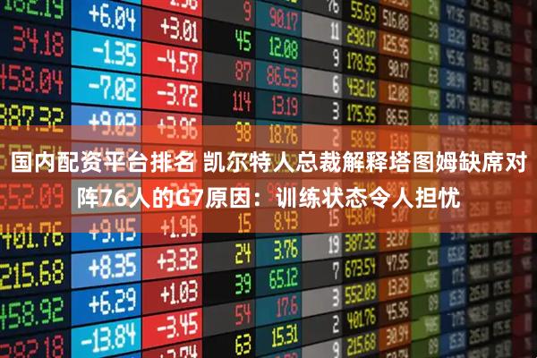 国内配资平台排名 凯尔特人总裁解释塔图姆缺席对阵76人的G7原因：训练状态令人担忧