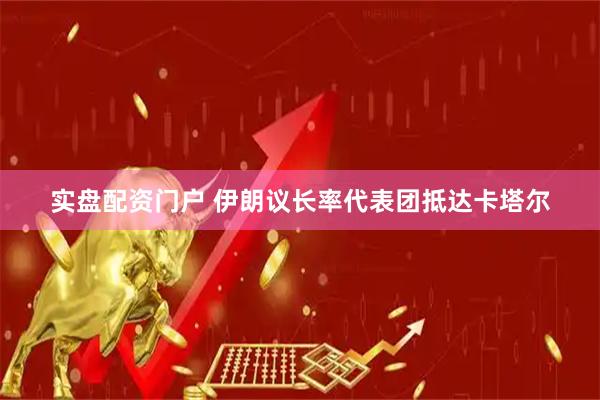 实盘配资门户 伊朗议长率代表团抵达卡塔尔